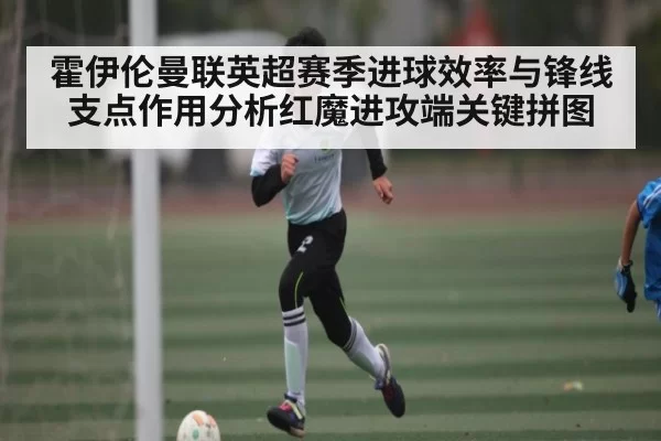 霍伊伦曼联英超赛季进球效率与锋线支点作用分析红魔进攻端关键拼图 | jjb